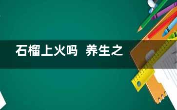 石榴上火吗  养生之道：石榴皮煮水喝，轻松就把这4个功效带回家,石榴上火吗还是降火